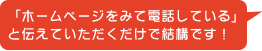 「ホームページをみて電話している」と伝えていただくだけで結構です!